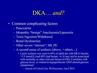 DKA… and?
• Common complicating factors
– Pancreatitis
– Idiopathic “benign” Amylasemia/Lipasemia
– Toxic Ingestion/Withdrawal
– Renal Dysfunction
– Other severe “stressor”: MI, PE
– A second cause of acidosis (above, + others…)
• Lactic acidosis was seen in 68% of adult pts with DKA (lactate
>2.5 mmol/L) and 40% had lactate >4. It may not be associated
with mortality or other relevant factors (LOS). Correlates with
glucose level, so related to hypoperfusion AND altered glucose
metabolism?
– Journal of Critical Care. BI Deaconess, April 2012
 