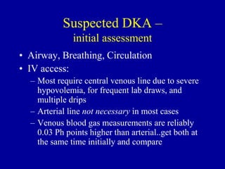 • Airway, Breathing, Circulation
• IV access:
– Most require central venous line due to severe
hypovolemia, for frequent lab draws, and
multiple drips
– Arterial line not necessary in most cases
– Venous blood gas measurements are reliably
0.03 Ph points higher than arterial..get both at
the same time initially and compare
Suspected DKA –
initial assessment
 
