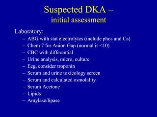 Suspected DKA –
initial assessment
Laboratory:
– ABG with stat electrolytes (include phos and Ca)
– Chem 7 for Anion Gap (normal is <10)
– CBC with differential
– Urine analysis, micro, culture
– Ecg, consider troponin
– Serum and urine toxicology screen
– Serum and calculated osmolality
– Serum Acetone
– Lipids
– Amylase/lipase
 