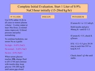 Complete Initial Evaluation. Start 1 Liter of 0.9%
NaCl/hour initially (15-20ml/kg/hr)
IV FLUIDS INSULIN POTASSIUM
Use 0.9% saline 1L/hr in
all cases to restore plasma
volume: 1) urine output at
least 30cc/hour, 2) mental
status improved, 3) blood
pressure and pulse
normalizing
To continue hydration, use
serum Na as a guide:
Na high - 0.45% NaCL
Na normal - 0.45% NaCl
Na low - 0.9% NaCl
When serum glucose
reaches 250, change fluid
to d51/2 NS and continue
with insulin drip, keep
glucose 150-200 mg/dl
until anion gap closed
Check chem7 q2-4hr until
stable.
If K >3.3,<5.5 give 20-30
meq in each liter IVF to
keep K 4-5
If serum K >5.5, check K
q2hours
If serum K+ is <3.3 mEq/L
Hold insulin and give
40meq K+ until K>3.3
 