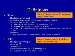 Definitions
• DKA
– Blood glucose >250 mg/dl
– Metabolic acidosis with ph <7.3 or serum bicarbonate <15mM
• “MILD DKA” is Bicarb 15-18
• “MODERATE DKA” is Bicarb 15 or above with ph >7.0
• “SEVERE DKA” is Bicarb <15 with ph 7.0 or below
• “EARLY DKA” is any Bicarb deficit in the setting of insulin deficiency, a non-official
term
– Ketonemia
• note: most patients with ketonemia have + urine ketones, or ketonuria
• HHS
– Blood glucose >600mg/dl
– arterial ph>7.3
– bicarbonate >15
– effective serum osmolality >320 mOsm/kg H20
– mild ketonuria or ketonemia may be present
Cause of Death in Adults: Hypokalemic
Cardiac Arrest (rare)
Cause of Death in Adults: Underlying
illness (not uncommon)
 