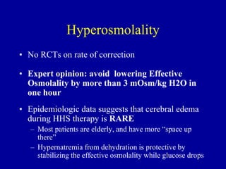 • No RCTs on rate of correction
• Expert opinion: avoid lowering Effective
Osmolality by more than 3 mOsm/kg H2O in
one hour
• Epidemiologic data suggests that cerebral edema
during HHS therapy is RARE
– Most patients are elderly, and have more “space up
there”
– Hypernatremia from dehydration is protective by
stabilizing the effective osmolality while glucose drops
Hyperosmolality
 