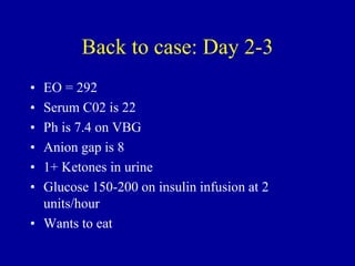 Back to case: Day 2-3
• EO = 292
• Serum C02 is 22
• Ph is 7.4 on VBG
• Anion gap is 8
• 1+ Ketones in urine
• Glucose 150-200 on insulin infusion at 2
units/hour
• Wants to eat
 