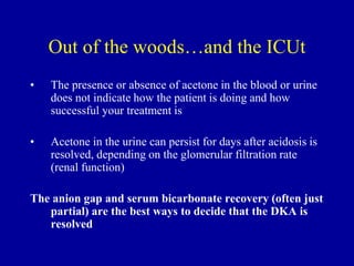 Out of the woods…and the ICUt
• The presence or absence of acetone in the blood or urine
does not indicate how the patient is doing and how
successful your treatment is
• Acetone in the urine can persist for days after acidosis is
resolved, depending on the glomerular filtration rate
(renal function)
The anion gap and serum bicarbonate recovery (often just
partial) are the best ways to decide that the DKA is
resolved
 