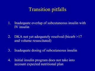 Transition pitfalls
1. Inadequate overlap of subcutaneous insulin with
IV insulin
2. DKA not yet adequately resolved (bicarb >17
and volume resuscitated)
3. Inadequate dosing of subcutaneous insulin
4. Initial insulin program does not take into
account expected nutritional plan
 