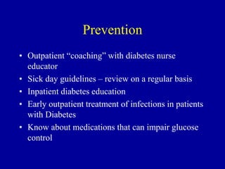 Prevention
• Outpatient “coaching” with diabetes nurse
educator
• Sick day guidelines – review on a regular basis
• Inpatient diabetes education
• Early outpatient treatment of infections in patients
with Diabetes
• Know about medications that can impair glucose
control
 