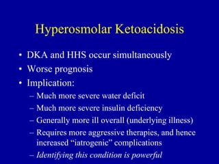 Hyperosmolar Ketoacidosis
• DKA and HHS occur simultaneously
• Worse prognosis
• Implication:
– Much more severe water deficit
– Much more severe insulin deficiency
– Generally more ill overall (underlying illness)
– Requires more aggressive therapies, and hence
increased “iatrogenic” complications
– Identifying this condition is powerful
 