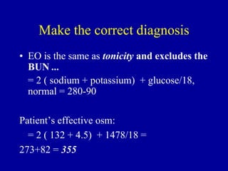 Make the correct diagnosis
• EO is the same as tonicity and excludes the
BUN ...
= 2 ( sodium + potassium) + glucose/18,
normal = 280-90
Patient’s effective osm:
= 2 ( 132 + 4.5) + 1478/18 =
273+82 = 355
 
