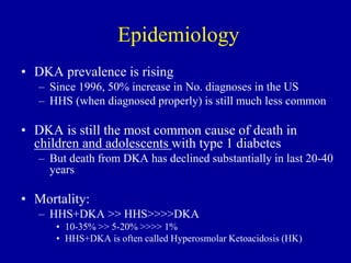 Epidemiology
• DKA prevalence is rising
– Since 1996, 50% increase in No. diagnoses in the US
– HHS (when diagnosed properly) is still much less common
• DKA is still the most common cause of death in
children and adolescents with type 1 diabetes
– But death from DKA has declined substantially in last 20-40
years
• Mortality:
– HHS+DKA >> HHS>>>>DKA
• 10-35% >> 5-20% >>>> 1%
• HHS+DKA is often called Hyperosmolar Ketoacidosis (HK)
 