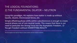 THE LOGICAL FOUNDATIONS:
2) THE FUNDAMENTAL DILATOR – NEUTRON
Using this paradigm, HU explains how matter is made up without
Quarks, Gluons, Electroweak forces, etc.
Simple offsetting phase-shifts within subcoherences is enough to create
neutral phases out of non-neutral nuclei. This means that there is not
need to postulate the Strong Force nor the Asymptotic Freedom…
You get Freedom without OVERFITTING REALITY
https://hypergeometricaluniverse.quora.com/How-is-a-neutrino-in-free-space-different-from-a-photon-in-free-space
This link explains the case for Helium 3 (two protons and one neutron nucleus).
 