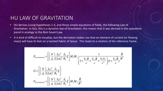 HU LAW OF GRAVITATION
• HU derives (using hypotheses 1-3, and those simple equations of fields, the following Law of
Gravitation. In fact, this is a dynamic law of Gravitation, this means that it was derived in the spacetime
panel in analogy to the Biot-Savart Law.
• It is kind of difficult to visualize, but the derivation makes use that an element of current (or flowing
mass) will have its feet on a twisted Fabric of Space. This leads to a rotation of the reference frame.
 