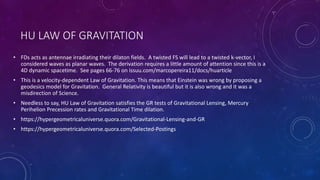 HU LAW OF GRAVITATION
• FDs acts as antennae irradiating their dilaton fields. A twisted FS will lead to a twisted k-vector, I
considered waves as planar waves. The derivation requires a little amount of attention since this is a
4D dynamic spacetime. See pages 66-76 on issuu.com/marcopereira11/docs/huarticle
• This is a velocity-dependent Law of Gravitation. This means that Einstein was wrong by proposing a
geodesics model for Gravitation. General Relativity is beautiful but it is also wrong and it was a
misdirection of Science.
• Needless to say, HU Law of Gravitation satisfies the GR tests of Gravitational Lensing, Mercury
Perihelion Precession rates and Gravitational Time dilation.
• https://hypergeometricaluniverse.quora.com/Gravitational-Lensing-and-GR
• https://hypergeometricaluniverse.quora.com/Selected-Postings
 