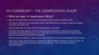 HU COSMOLOGY – THE COSMOLOGICAL RULER
• What are type 1A Supernovae (SN1a)?
• SN1a are stars that went Supernova that belonged to binary systems of White Dwarfs
• .The reason is because this configuration leads to two White Dwarfs, having the larger one stealing
mass from the smaller one.
• SN1a will detonate when they reach the Chandrasekhar mass (CM).
• This dense star holds together by the Fermionic Electronic Repulsion. In one side, you have the
tremendous Gravitational Pressure, on the other side you have the final reserves of Helium being
burned and keeping the White Dwarf expanded.
• When it runs out of Helium, it starts to cool down and shrink. As it shrinks Gravitation forces increase.
• If the mass is larger that CM, Electrons change from being LONERS to become couples (1/2 and -1/2
spin electrons join forces to become a spin zero Cooper Pair – the same stuff you have in
Superconductivity).
 