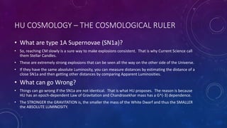 HU COSMOLOGY – THE COSMOLOGICAL RULER
• What are type 1A Supernovae (SN1a)?
• So, reaching CM slowly is a sure way to make explosions consistent. That is why Current Science call
them Stellar Candles.
• These are extremely strong explosions that can be seen all the way on the other side of the Universe.
• If they have the same absolute Luminosity, you can measure distances by estimating the distance of a
close SN1a and then getting other distances by comparing Apparent Luminosities.
• What can go Wrong?
• Things can go wrong if the SN1a are not identical. That is what HU proposes. The reason is because
HU has an epoch-dependent Law of Gravitation and Chandrasekhar mass has a G^(-3) dependence.
• The STRONGER the GRAVITATION is, the smaller the mass of the White Dwarf and thus the SMALLER
the ABSOLUTE LUMINOSITY.
 