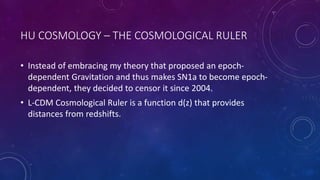 HU COSMOLOGY – THE COSMOLOGICAL RULER
• Instead of embracing my theory that proposed an epoch-
dependent Gravitation and thus makes SN1a to become epoch-
dependent, they decided to censor it since 2004.
• L-CDM Cosmological Ruler is a function d(z) that provides
distances from redshifts.
 