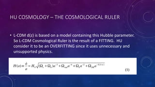 HU COSMOLOGY – THE COSMOLOGICAL RULER
• L-CDM d(z) is based on a model containing this Hubble parameter.
So L-CDM Cosmological Ruler is the result of a FITTING. HU
consider it to be an OVERFITTING since it uses unnecessary and
unsupported physics.
 