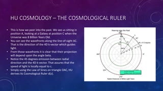 HU COSMOLOGY – THE COSMOLOGICAL RULER
• This is how we peer into the past. We see us sitting in
position A, looking at a Galaxy at position C when the
Universe was 8 Billion Years Old.
• You can see the wavefronts along the line-of-sight AC.
That is the direction of the 4D k-vector which guides
light.
• From those wavefronts it is clear that their projection
will depend upon the angle beta.
• Notice the 45 degrees emission between radial
direction and the 4D k-vector. That assures that the
speed of light is locally equal to c.
• Simply using the Law of Sines on triangle OAC, HU
derives its Cosmological Ruler d(z).
 