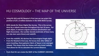 HU COSMOLOGY – THE MAP OF THE UNIVERSE
• Using HU d(z) and HU Newton’s First Law we can prject the
position of all 1.3 million Galaxies in the SDSS BOSS Survey.
• SDSS stands for Sloan Digital Sky Survey. This is the survey
done by a robotic telescope throughout the last 10 years. For
each object, it extracts angular positions (Declination and
Right Ascension) , the number density (estimate of how many
sun size stars were there) and redshift.
• From the redshift, HU derives the Cosmological Angle alpha.
• From HU Newton’s First Law, HU knows that after billion of
years traveling, those galaxies Fabric of Space is (on average)
relaxed. This means that the Galaxy will only travel radially.
That allows for HU to calculate the current distance.
• From that HU can create the MAP of the CURRENT UNIVERSE.
 