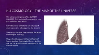 HU COSMOLOGY – THE MAP OF THE UNIVERSE
This is the resulting map of the CURRENT
UNIVERSE. This is distinct from any other map
you might had seen before.
Current Science cannot and will not project
what is seen on a telescope into the present.
They cannot because they are using the wrong
Cosmological Ruler d(z).
They will not because, GR has not Fabric of
Space, Absolute Cosmological Time… Nothing
that has the word Current is meaningful in the
Current Physics.
 