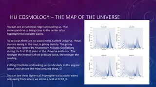 HU COSMOLOGY – THE MAP OF THE UNIVERSE
You can see an spherical ridge surrounding us. That
corresponds to us being close to the center of an
hyperspherical acoustic waves.
To be clear, there are no waves in the Current Universe. What
you are seeing in the map, is galaxy density. The galaxy
density was seeded by Neutronium Acoustic Oscillations
during the first 3012 years of the Universe existence. The
stronger the intensity of the pressure wave, the stronger the
seeding.
Cutting this Globe and looking perpendicularly to the angular
space, you can see the most amazing thing..
You can see these (spherical) hyperspherical acoustic waves
seesawing from where we are to a peak at 0.3 R_0.
 