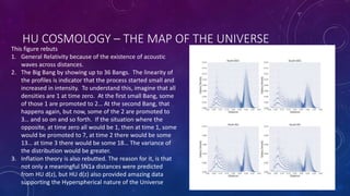 HU COSMOLOGY – THE MAP OF THE UNIVERSE
This figure rebuts
1. General Relativity because of the existence of acoustic
waves across distances.
2. The Big Bang by showing up to 36 Bangs. The linearity of
the profiles is indicator that the process started small and
increased in intensity. To understand this, imagine that all
densities are 1 at time zero. At the first small Bang, some
of those 1 are promoted to 2… At the second Bang, that
happens again, but now, some of the 2 are promoted to
3… and so on and so forth. If the situation where the
opposite, at time zero all would be 1, then at time 1, some
would be promoted to 7, at time 2 there would be some
13… at time 3 there would be some 18… The variance of
the distribution would be greater.
3. Inflation theory is also rebutted. The reason for it, is that
not only a meaningful SN1a distances were predicted
from HU d(z), but HU d(z) also provided amazing data
supporting the Hyperspherical nature of the Universe
 