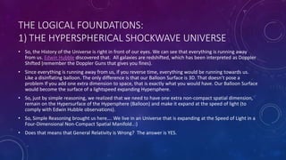THE LOGICAL FOUNDATIONS:
1) THE HYPERSPHERICAL SHOCKWAVE UNIVERSE
• So, the History of the Universe is right in front of our eyes. We can see that everything is running away
from us. Edwin Hubble discovered that. All galaxies are redshifted, which has been interpreted as Doppler
Shifted (remember the Doppler Guns that gives you fines).
• Since everything is running away from us, if you reverse time, everything would be running towards us.
Like a disinflating balloon. The only difference is that our Balloon Surface is 3D. That doesn’t pose a
problem If you add one extra dimension to space, that is exactly what you would have. Our Balloon Surface
would become the surface of a lightspeed expanding Hypersphere.
• So, just by simple reasoning, we realized that we need to have one extra non-compact spatial dimension,
remain on the Hypersurface of the Hypersphere (Balloon) and make it expand at the speed of light (to
comply with Edwin Hubble observations).
• So, Simple Reasoning brought us here…. We live in an Universe that is expanding at the Speed of Light in a
Four-Dimensional Non-Compact Spatial Manifold..:)
• Does that means that General Relativity is Wrong? The answer is YES.
 