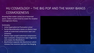 HU COSMOLOGY – THE BIG POP AND THE MANY-BANGS
COSMOGENESIS
Knowing that matter comes out of distorted
space, makes it quite trivial to create the simplest
Cosmogenesis theory.
Screenplay:
• Initial Hyperspherical Fluctuation arises
• Partial Recombination leaves on dilation layer
inside an outermost compression layer (our
Universe).
• Dilation layer propel outermost compression
layer outwards. Compression layer fragments
and creates the Blackholium.
• Blackholium expands into Neutronium which
releases free neutrons and start the Banging
 