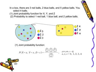 (1) Joint probability function:
5
2
3
z
y
x
(2)
In a box, there are 3 red balls, 2 blue balls, and 5 yellow balls. You
select 4 balls.
(1) Joint probability function for X, Y, and Z
(2) Probability to select 1 red ball, 1 blue ball, and 2 yellow balls.
 