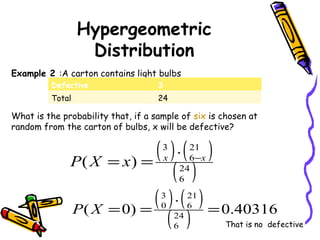 Hypergeometric
Distribution
Example 2 :A carton contains light bulbs
What is the probability that, if a sample of six is chosen at
random from the carton of bulbs, x will be defective?
( ) ( )
( )24
6
21
6
3
)( xx
xXP −⋅
==
( ) ( )
( ) 40316.0)0( 24
6
21
6
3
0
=
⋅
==XP
That is no defective
Defective 3
Total 24
 