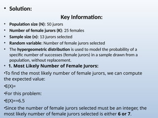 • Solution:
Key Information:
• Population size (N): 50 jurors
• Number of female jurors (K): 25 females
• Sample size (n): 13 jurors selected
• Random variable: Number of female jurors selected
• The hypergeometric distribution is used to model the probability of a
specific number of successes (female jurors) in a sample drawn from a
population, without replacement.
• 1. Most Likely Number of Female Jurors:
•To find the most likely number of female jurors, we can compute
the expected value:
•E(X)=
•For this problem:
•E(X)=​
=6.5
•Since the number of female jurors selected must be an integer, the
most likely number of female jurors selected is either 6 or 7.
 