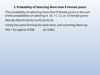 3. Probability of Selecting More than 8 Female Jurors
•The probability of selecting more than 8 female jurors is the sum
of the probabilities of selecting 9, 10, 11, 12, or 13 female jurors:
•P(X>8)=P(9)+P(10)+P(11)+P(12)+P(13)
•Using the same formula for each term, and summing them up:
•P(X > 8) approx 0.098 (or 9.8%)
 