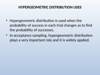 HYPERGEOMETRIC DISTRIBUTION USES
• Hypergeometric distribution is used when the
probability of success in each trial changes as to find
the probability of successes.
• In acceptance sampling, hypergeometric distribution
plays a very important role and it is widely applied.
 