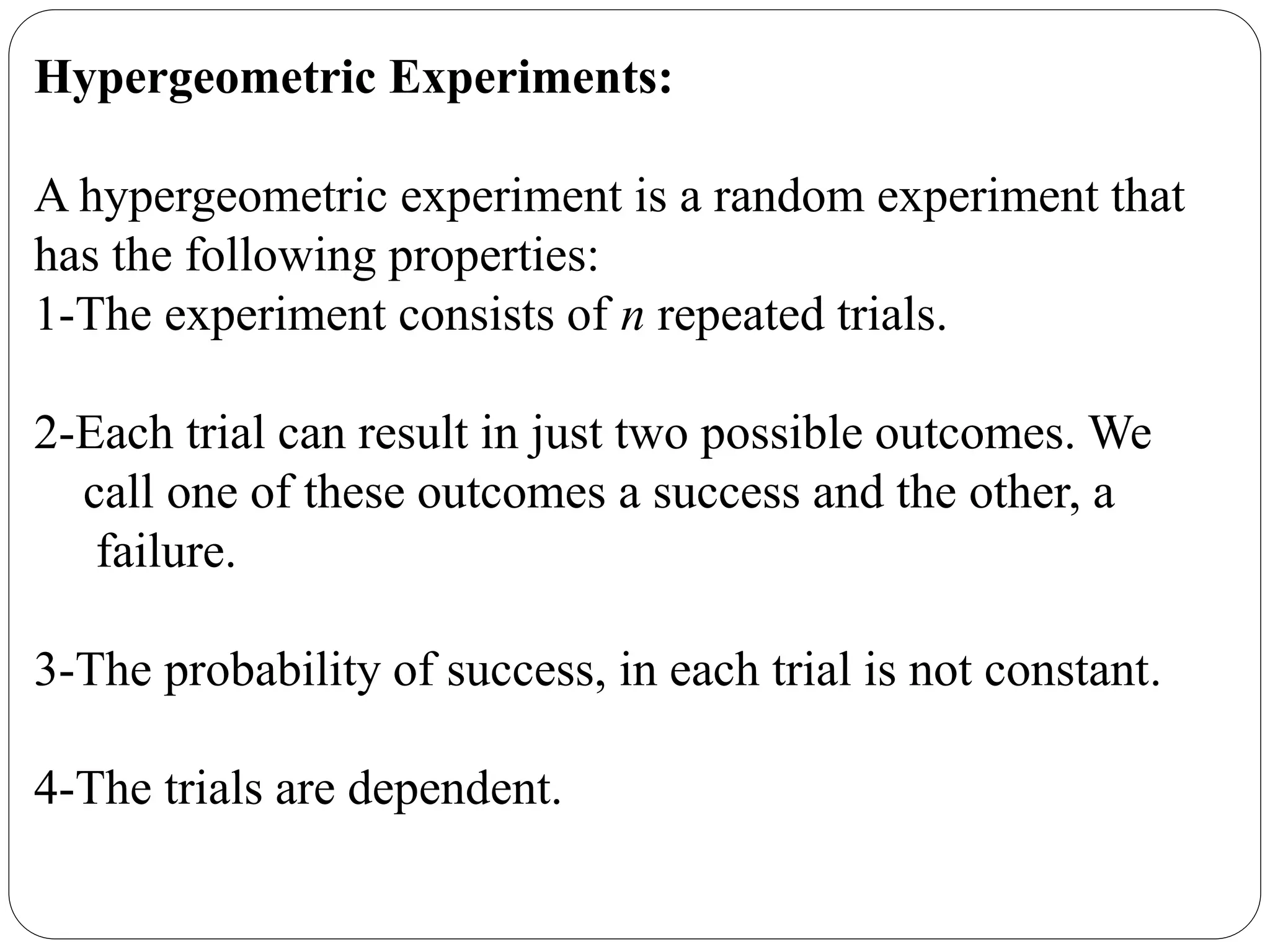 Hypergeometric Experiments:
A hypergeometric experiment is a random experiment that
has the following properties:
1-The experiment consists of n repeated trials.
2-Each trial can result in just two possible outcomes. We
call one of these outcomes a success and the other, a
failure.
3-The probability of success, in each trial is not constant.
4-The trials are dependent.
 