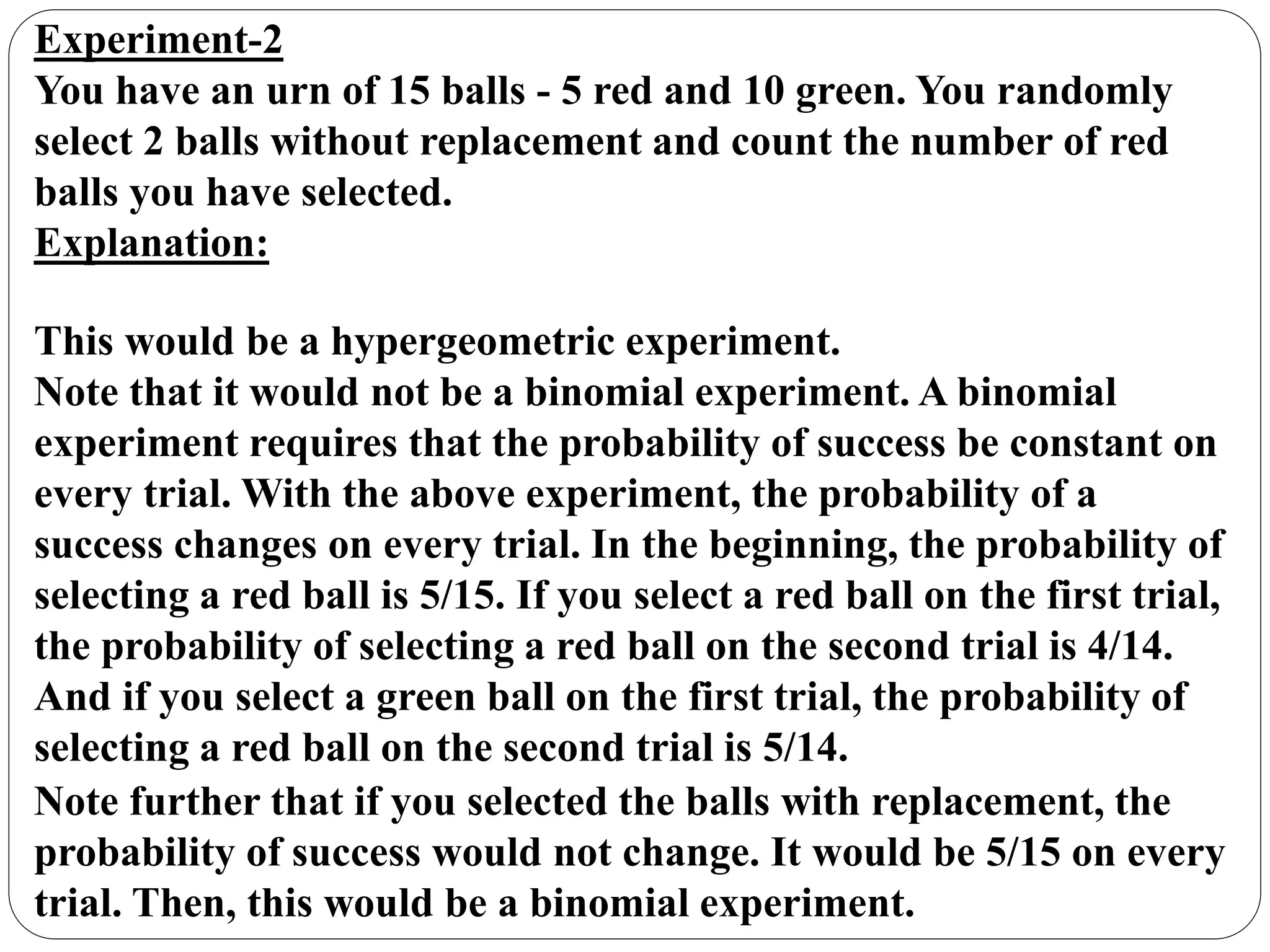 Experiment-2
You have an urn of 15 balls - 5 red and 10 green. You randomly
select 2 balls without replacement and count the number of red
balls you have selected.
Explanation:
This would be a hypergeometric experiment.
Note that it would not be a binomial experiment. A binomial
experiment requires that the probability of success be constant on
every trial. With the above experiment, the probability of a
success changes on every trial. In the beginning, the probability of
selecting a red ball is 5/15. If you select a red ball on the first trial,
the probability of selecting a red ball on the second trial is 4/14.
And if you select a green ball on the first trial, the probability of
selecting a red ball on the second trial is 5/14.
Note further that if you selected the balls with replacement, the
probability of success would not change. It would be 5/15 on every
trial. Then, this would be a binomial experiment.
 