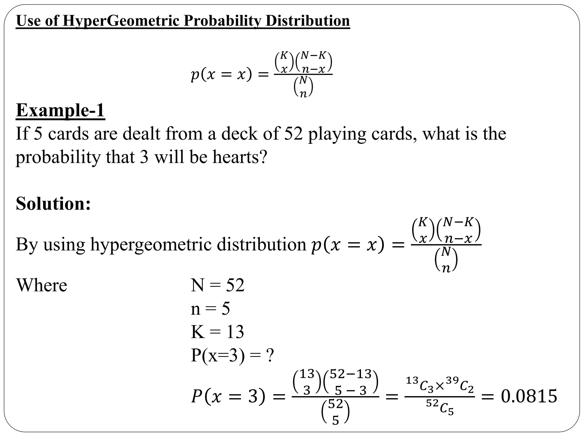 Use of HyperGeometric Probability Distribution
𝑝 𝑥 = 𝑥 =
𝐾
𝑥
𝑁−𝐾
𝑛−𝑥
𝑁
𝑛
Example-1
If 5 cards are dealt from a deck of 52 playing cards, what is the
probability that 3 will be hearts?
Solution:
By using hypergeometric distribution 𝑝 𝑥 = 𝑥 =
𝐾
𝑥
𝑁−𝐾
𝑛−𝑥
𝑁
𝑛
Where N = 52
n = 5
K = 13
P(x=3) = ?
𝑃 𝑥 = 3 =
13
3
52−13
5 − 3
52
5
=
13
𝐶3×39
𝐶2
52 𝐶5
= 0.0815
 