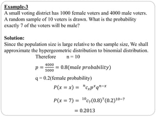 Example-3
A small voting district has 1000 female voters and 4000 male voters.
A random sample of 10 voters is drawn. What is the probability
exactly 7 of the voters will be male?
Solution:
Since the population size is large relative to the sample size, We shall
approximate the hypergeometric distribution to binomial distribution.
Therefore n = 10
𝑝 =
4000
5000
= 0.8(𝑚𝑎𝑙𝑒 𝑝𝑟𝑜𝑏𝑎𝑏𝑖𝑙𝑖𝑡𝑦)
q = 0.2(female probability)
𝑃 𝑥 = 𝑥 = 𝑛
𝑐 𝑥 𝑝 𝑥
𝑞 𝑛−𝑥
𝑃 𝑥 = 7 = 10
𝑐7 0.8 7 0.2 10−7
= 0.2013
 
