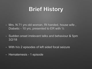 Brief History
• Mrs. N 71 yrs old woman, Rt handed, house wife ,
Diabetic - 10 yrs, presented to ER with ℅
• Sudden onset irrelevant talks and behaviour & 5pm
3/2/18
• With h/o 2 episodes of left sided focal seizure
• Hematemesis - 1 episode
 