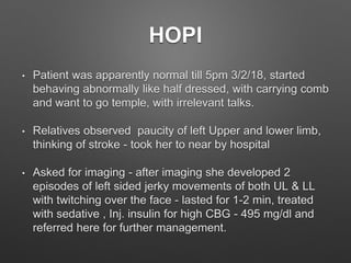 HOPI
• Patient was apparently normal till 5pm 3/2/18, started
behaving abnormally like half dressed, with carrying comb
and want to go temple, with irrelevant talks.
• Relatives observed paucity of left Upper and lower limb,
thinking of stroke - took her to near by hospital
• Asked for imaging - after imaging she developed 2
episodes of left sided jerky movements of both UL & LL
with twitching over the face - lasted for 1-2 min, treated
with sedative , Inj. insulin for high CBG - 495 mg/dl and
referred here for further management.
 