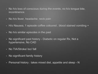 • No h/o loss of conscious during the events, no h/o tongue bite,
incontinence.
• No h/o fever, headache, neck pain
• H/o Nausea, 1 episode coffee coloured , blood stained vomiting +
• No h/o similar episodes in the past
• No significant past history - Diabetic on regular Rx, Not a
hypertensive, No CAD
• No TIA/Stroke/ loc/ fall
• No significant family history
• Personal history : takes mixed diet, appetite and sleep - N
 