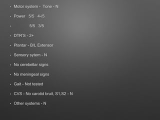 • Motor system - Tone - N
• Power 5/5 4-/5
• 5/5 3/5
• DTR’S - 2+
• Plantar - B/L Extensor
• Sensory sytem - N
• No cerebellar signs
• No meningeal signs
• Gait - Not tested
• CVS - No carotid bruit, S1,S2 - N
• Other systems - N
 