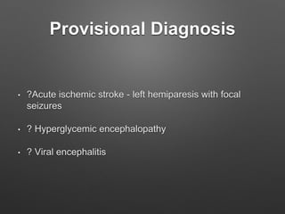 Provisional Diagnosis
• ?Acute ischemic stroke - left hemiparesis with focal
seizures
• ? Hyperglycemic encephalopathy
• ? Viral encephalitis
 
