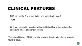 CLINICAL FEATURES
• DKA can be the first presentation of a patient with type 1
DM
• Or it may present in a patient with established DM in the setting of a
coexisting illness or poor adherence
The clinical history of DKA typically involves deterioration during several
hours to days.
 
