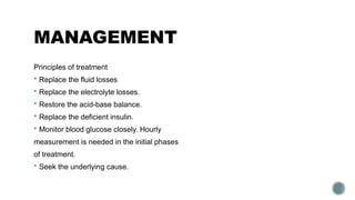 MANAGEMENT
Principles of treatment
 Replace the fluid losses
 Replace the electrolyte losses.
 Restore the acid-base balance.
 Replace the deficient insulin.
 Monitor blood glucose closely. Hourly
measurement is needed in the initial phases
of treatment.
 Seek the underlying cause.
 