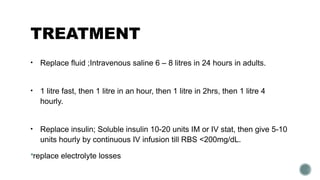 TREATMENT
• Replace fluid ;Intravenous saline 6 – 8 litres in 24 hours in adults.
• 1 litre fast, then 1 litre in an hour, then 1 litre in 2hrs, then 1 litre 4
hourly.
• Replace insulin; Soluble insulin 10-20 units IM or IV stat, then give 5-10
units hourly by continuous IV infusion till RBS <200mg/dL.
replace electrolyte losses
 
