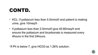CONTD.
• KCL: if pottasium less than 5.5mmol/l and patient is making
urine, give 10meq/h
• if pottasium less than 3.5mmol/l give 40-80meq/h end
ensure the pottasium and bicarbonate is measured every
4hours in the first 24hours.
If Ph is below 7, give HCO3 as 1.26% solution.
 