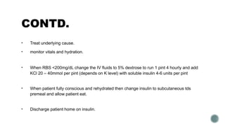 CONTD.
• Treat underlying cause.
• monitor vitals and hydration.
• When RBS <200mg/dL change the IV fluids to 5% dextrose to run 1 pint 4 hourly and add
KCl 20 – 40mmol per pint (depends on K level) with soluble insulin 4-6 units per pint
• When patient fully conscious and rehydrated then change insulin to subcutaneous tds
premeal and allow patient eat.
• Discharge patient home on insulin.
 