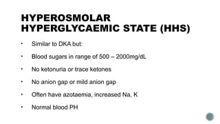 HYPEROSMOLAR
HYPERGLYCAEMIC STATE (HHS)
• Similar to DKA but:
• Blood sugars in range of 500 – 2000mg/dL
• No ketonuria or trace ketones
• No anion gap or mild anion gap
• Often have azotaemia, increased Na, K
• Normal blood PH
 