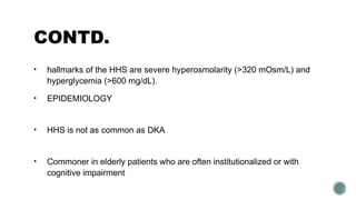 CONTD.
• hallmarks of the HHS are severe hyperosmolarity (>320 mOsm/L) and
hyperglycemia (>600 mg/dL).
• EPIDEMIOLOGY
• HHS is not as common as DKA
• Commoner in elderly patients who are often institutionalized or with
cognitive impairment
 