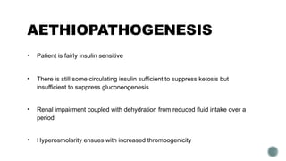AETHIOPATHOGENESIS
• Patient is fairly insulin sensitive
• There is still some circulating insulin sufficient to suppress ketosis but
insufficient to suppress gluconeogenesis
• Renal impairment coupled with dehydration from reduced fluid intake over a
period
• Hyperosmolarity ensues with increased thrombogenicity
 