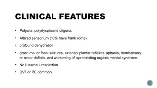 CLINICAL FEATURES
• Polyuria, polydyspia and oliguria.
• Altered sensorium (10% have frank coma)
• profound dehydration
• grand mal or focal seizures, extensor plantar reflexes, aphasia, hemisensory
or motor deficits, and worsening of a preexisting organic mental syndrome.
• No kussmaul respiration
• DVT or PE common
 